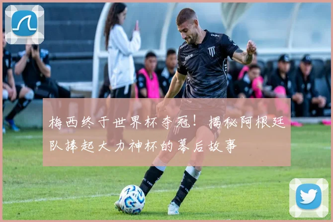 梅西终于世界杯夺冠!揭秘阿根廷队捧起大力神杯的幕后故事