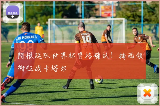 阿根廷队世界杯资格确认!梅西领衔征战卡塔尔
